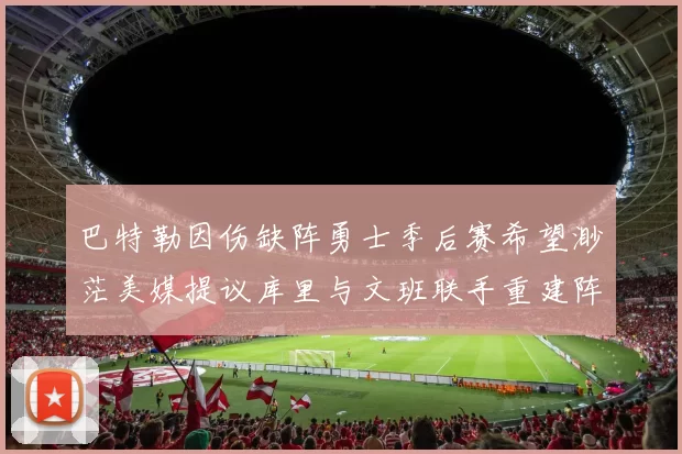 巴特勒因伤缺阵勇士季后赛希望渺茫美媒提议库里与文班联手重建阵容