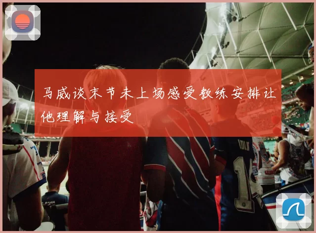 马威谈末节未上场感受教练安排让他理解与接受