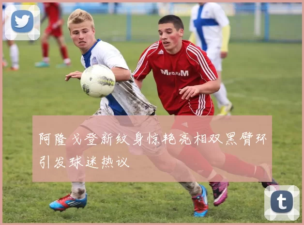 阿隆戈登新纹身惊艳亮相双黑臂环引发球迷热议
