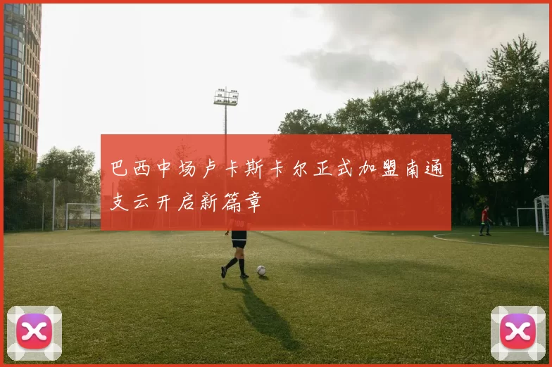巴西中场卢卡斯卡尔正式加盟南通支云开启新篇章