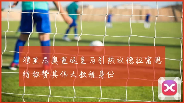 穆里尼奥重返皇马引热议德拉富恩特称赞其伟大教练身份