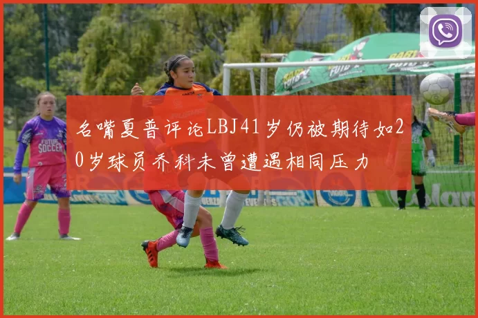 名嘴夏普评论LBJ41岁仍被期待如20岁球员乔科未曾遭遇相同压力