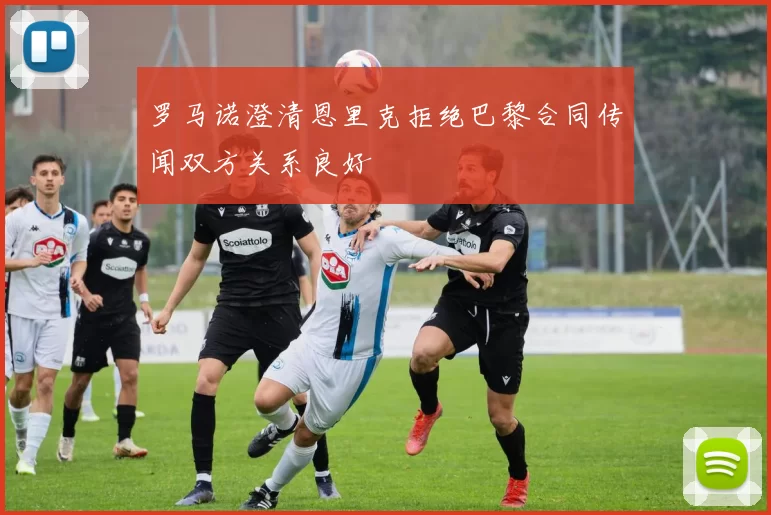 罗马诺澄清恩里克拒绝巴黎合同传闻双方关系良好
