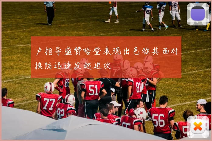 卢指导盛赞哈登表现出色称其面对换防迅速发起进攻